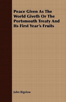 Peace Given as the World Giveth or the Portsmouth Treaty and Its First Year's Fruits - John Bigelow