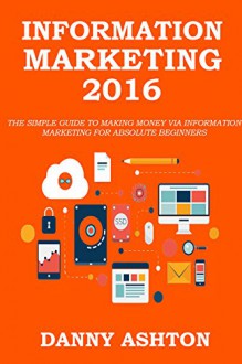 INFORMATION MARKETING 2016: THE SIMPLE GUIDE TO MAKING MONEY VIA INFORMATION MARKETING FOR ABSOLUTE BEGINNERS - Danny Ashton