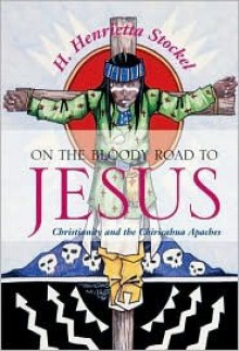 On the Bloody Road to Jesus: Christianity and the Chiricahua Apaches - H. Henrietta Stockel