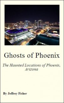 Ghosts of Phoenix: The Haunted Locations of Phoenix, Arizona - Jeffrey Fisher