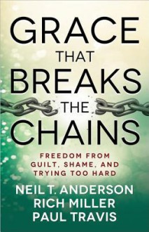 Grace That Breaks the Chains: Freedom from Guilt, Shame, and Trying Too Hard - Neil T Anderson, Rich Miller, Paul Travis