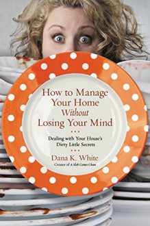 How to Manage Your Home Without Losing Your Mind: Dealing with Your House's Dirty Little Secrets - Dana White