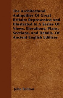 The Architectural Antiquities of Great Britain; Represented and Illustrated in a Series of Views, Elevations, Plans, Sections, and Details, of Ancient - John Britton