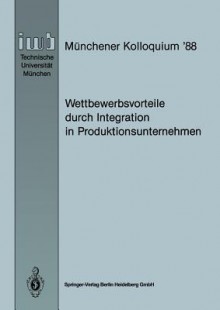 Wettbewerbsvorteile Durch Integration in Produktionsunternehmen: Referate Des Munchener Kolloquiums 88, Institut Fur Werkzeugmaschinen Und Betriebswissenschaften, Technische Universitat Munchen 24./25. Marz 1988 - Joachim Milberg