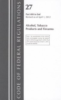 Code of Federal Regulations, Title 27: Parts 400-End (Alcohol, Tobacco Products & Firearms) Atf: Revised 4/12 - National Archives and Records Administration