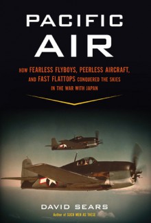 Pacific Air: How Fearless Flyboys, Peerless Aircraft, and Fast Flattops Conquered the Skies in the War With Japan - David Sears