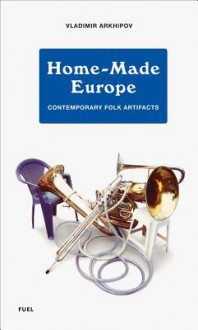 Home-Made Europe: Contemporary Folk Artifacts - Vladmir Arkhipov, Damon Murray, Stephen Sorrell