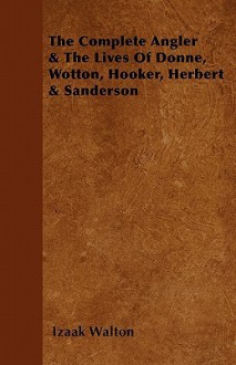 The Complete Angler & the Lives of Donne, Wotton, Hooker, Herbert & Sanderson - Izaak Walton