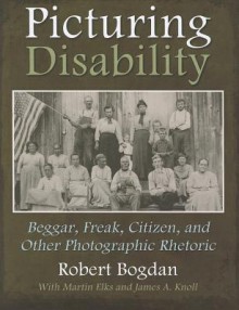 Picturing Disability: Beggar, Freak, Citizen and Other Photographic Rhetoric (Critical Perspectives on Disability) - Robert Bogdan, Martin Elks, James Knall