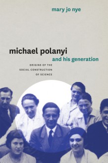 Michael Polanyi and His Generation: Origins of the Social Construction of Science - Mary Jo Nye