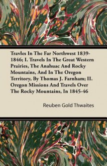 Travles in the Far Northwest 1839-1846; I. Travels in the Great Western Prairies, the Anahuac and Rocky Mountains, and in the Oregon Territory, by Tho - Reuben Gold Thwaites