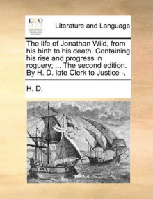 The Life of Jonathan Wild, from His Birth to His Death. Containing His Rise and Progress in Roguery; ... the Second Edition. by H. D. Late Clerk to Ju - H. D.