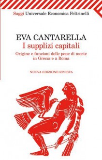 I supplizi capitali. Origine e funzioni delle pene di morte in Grecia e a Roma - Eva Cantarella