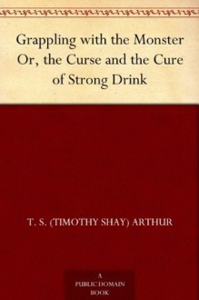 Grappling with the Monster Or, the Curse and the Cure of Strong Drink - T. S. (Timothy Shay) Arthur