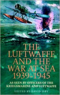 The Luftwaffe and the War at Sea, 1939-1945: As Seen By Officers of the Kriegsmarine and Luftwaffe - David C. Isby (Editor)