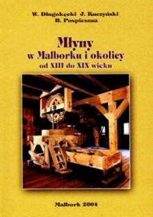 Młyny w Malborku i okolicy od XIII do XIX w. - Wiesław Długokęcki, Jan Kuczyński, Barbara Pospieszna