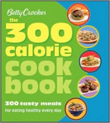 Betty Crocker The 300 Calorie Cookbook: 300 tasty meals for eating healthy everyday - Grace Wells