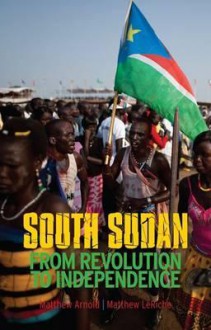 South Sudan: From Revolution to Independence. Matthew Arnold & Matthew Leriche - Matthew Arnold