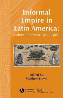 Informal Empire in Latin America: Culture, Commerce and Capital - Matthew Brown