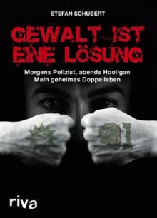 Gewalt Ist Eine Lösung: Morgens Polizist, Abends Hooligan - Mein Geheimes Doppelleben - Stefan Schubert