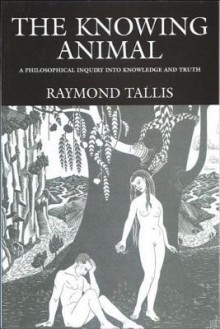 The Knowing Animal: A Philosophical Inquiry Into Knowledge and Truth - Raymond Tallis