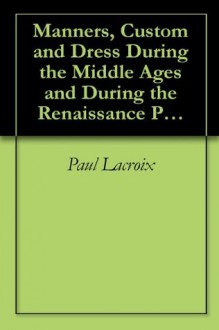 Manners, Custom and Dress During the Middle Ages and During the Renaissance Period by Paul Lacroix - Paul Lacroix