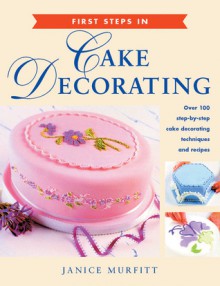 First Steps in Cake Decorating: Over 100 Step-by-Step Cake Decorating Techniques and Recipes - Janice Murfitt