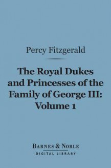 The Royal Dukes and Princesses of the Family of George III, Volume 1 (Barnes & Noble Digital Library): A View of Court Life and Manners for Seventy Years, 1760-1830 - Percy Hetherington Fitzgerald