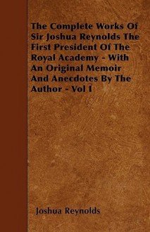 The Complete Works of Sir Joshua Reynolds the First President of the Royal Academy - With an Original Memoir and Anecdotes by the Author - Vol I - Joshua Reynolds