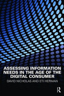 Assessing Information Needs in the Age of the Digital Consumer - David Nicholas, Eti Herman