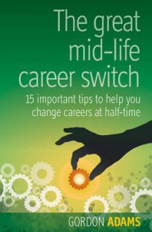 The Great Mid-Life Career Switch: 15 Important Tips to Help You Change Careers at Half-Time - Gordon Adams