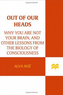 Out of Our Heads: Why You Are Not Your Brain, and Other Lessons from the Biology of Consciousness - Alva Noë