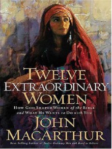 Twelve Extraordinary Women: How God Shaped Women of the Bible, and What He Wants to Do with You - John F. MacArthur Jr.