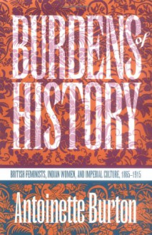 Burdens of History: British Feminists, Indian Women, and Imperial Culture, 1865-1915 - Antoinette Burton