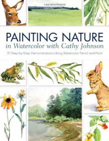 Painting Nature in Watercolor with Cathy Johnson: 37 Step-By-Step Demonstrations Using Watercolor Pencil and Paint - Cathy Johnson