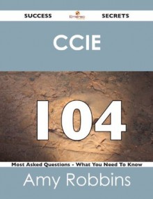 CCIE 104 Success Secrets - 104 Most Asked Questions On CCIE - What You Need To Know - Amy Robbins