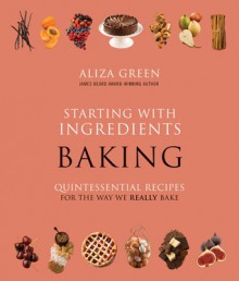 Starting with Ingredients: Baking: Quintessential Recipes for the Way We Really Bake - Aliza Green