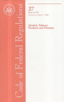 Code of Federal Regulations, Title 27, Alcohol, Tobacco Products and Firearms, Pt. 1-39, Revised as of April 1, 2008 - (United States) Office of the Federal Register, (United States) Office of the Federal Register