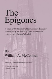 The Epigones: A Study of the Theology of the Genevan Academy at the Time of the Synod of Dort, with Special Reference to Giovanni Diodati. - William A. McComish, Dikran Y. Hadidian