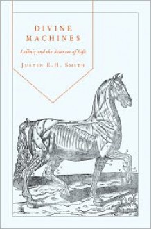 Divine Machines: Leibniz and the Sciences of Life - Justin E.H. Smith