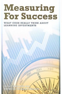 Measuring For Success: What CEOs Really Think About Learning Investments - Jack J. Phillips, Patricia Pulliam Phillips