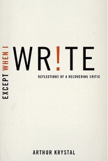 Except When I Write: Reflections of a Recovering Critic - Arthur Krystal