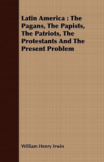 Latin America: The Pagans, the Papists, the Patriots, the Protestants and the Present Problem - Will Irwin