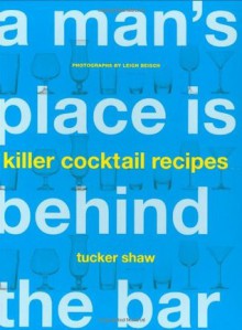 A Man's Place Is Behind the Bar: Killer Cocktail Recipes - Tucker Shaw, Leigh Beisch