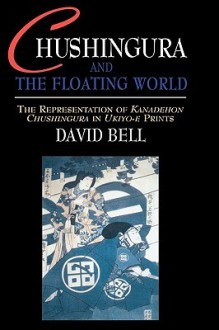 Chushingura and the Floating World: The Representation of Kanadehon Chushingura in Ukiyo-E Prints - David Bell