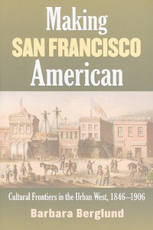 Making San Francisco American: Cultural Frontiers in the Urban West, 1846-1906 - Barbara Berglund