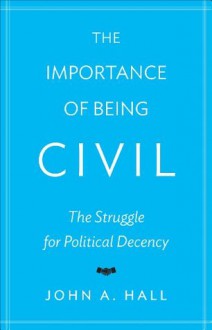 The Importance of Being Civil: The Struggle for Political Decency - John A. Hall