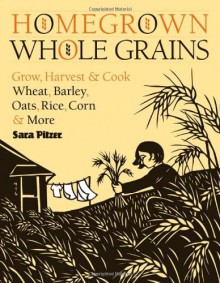 Homegrown Whole Grains: Grow, Harvest, and Cook Wheat, Barley, Oats, Rice, Corn and More - Sara Pitzer