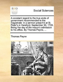 A Constant Regard to the True Ends of Government Recommended to the Magistrate: In a Sermon Preach'd at St. Peter's in Hereford, September 30, 1728. Being the Day of the Mayor's Admission to His Office. by Thomas Payne, ... - Thomas Paine