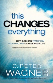 This Changes Everything: How God Can Transform Your Mind and Change Your Life - C. Peter Wagner